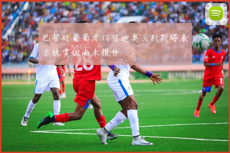 巴黎对葡萄牙门将迪奥戈科斯塔表示欣赏但尚未报价