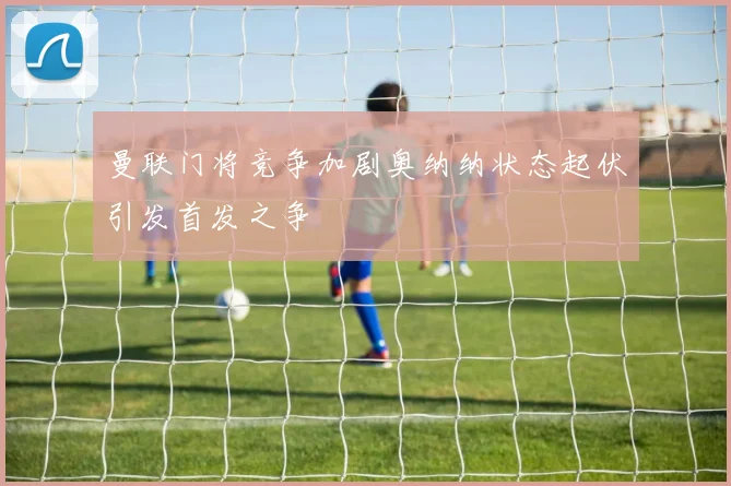 曼联门将竞争加剧奥纳纳状态起伏引发首发之争