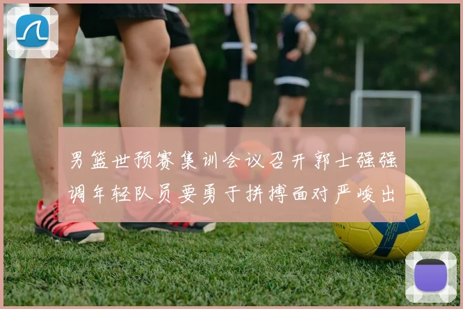 男篮世预赛集训会议召开郭士强强调年轻队员要勇于拼搏面对严峻出线形势