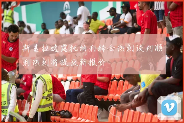 斯基拉透露托纳利转会热刺谈判顺利热刺将提交新报价
