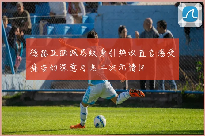 德赫亚晒佩恩纹身引热议直言感受痛苦的深意与老二次元情怀