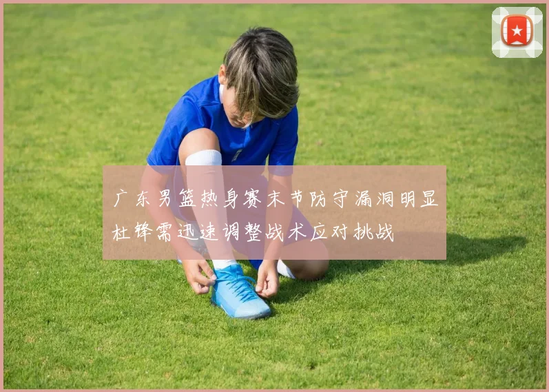 广东男篮热身赛末节防守漏洞明显杜锋需迅速调整战术应对挑战