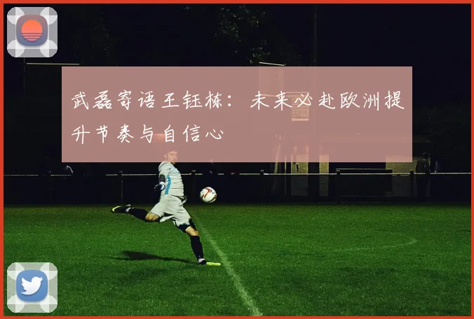 武磊寄语王钰栋:未来必赴欧洲提升节奏与自信心