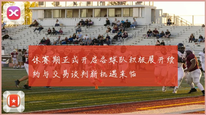 休赛期正式开启各球队积极展开续约与交易谈判新机遇来临