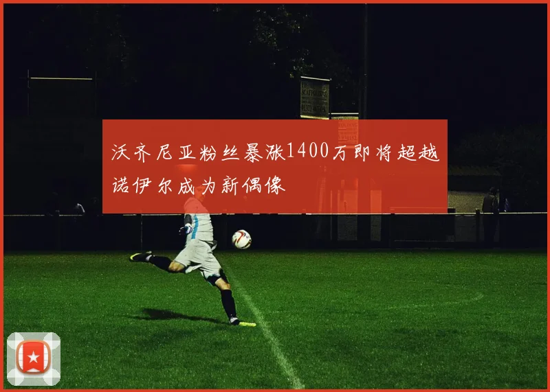 沃齐尼亚粉丝暴涨1400万即将超越诺伊尔成为新偶像