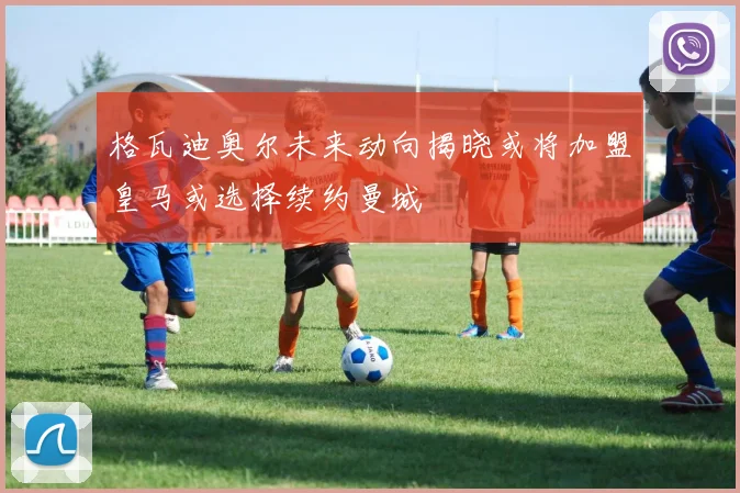 格瓦迪奥尔未来动向揭晓或将加盟皇马或选择续约曼城