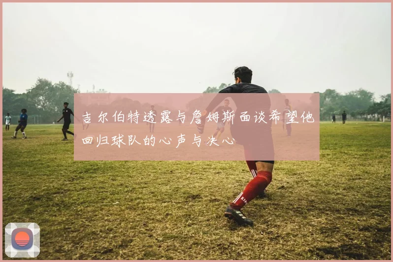 吉尔伯特透露与詹姆斯面谈希望他回归球队的心声与决心