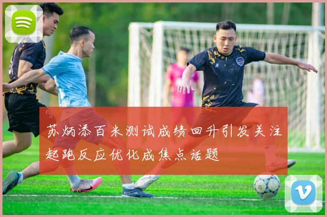 苏炳添百米测试成绩回升引发关注起跑反应优化成焦点话题