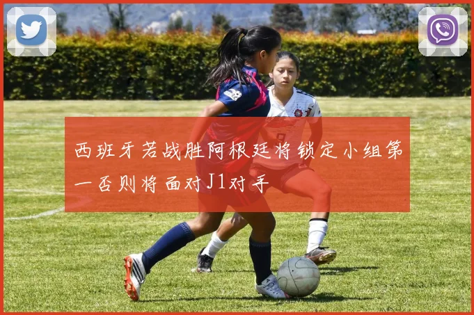 西班牙若战胜阿根廷将锁定小组第一否则将面对J1对手