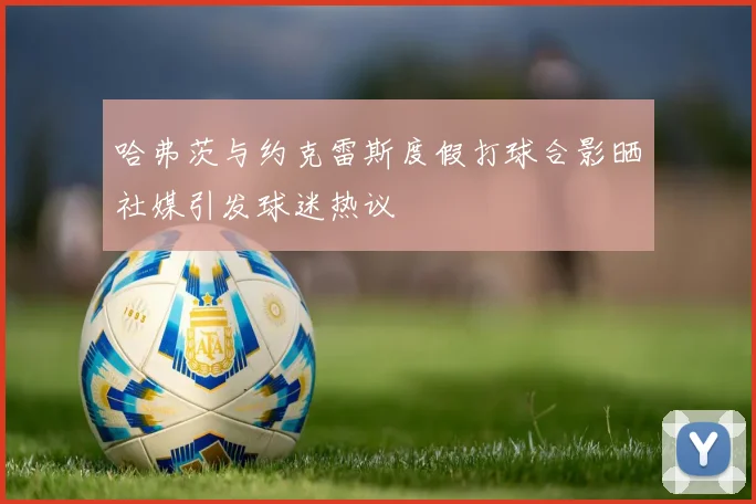 哈弗茨与约克雷斯度假打球合影晒社媒引发球迷热议