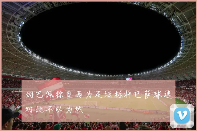 姆巴佩称皇马为足坛标杆巴萨球迷对此不以为然