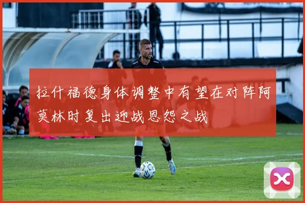 拉什福德身体调整中有望在对阵阿莫林时复出迎战恩怨之战