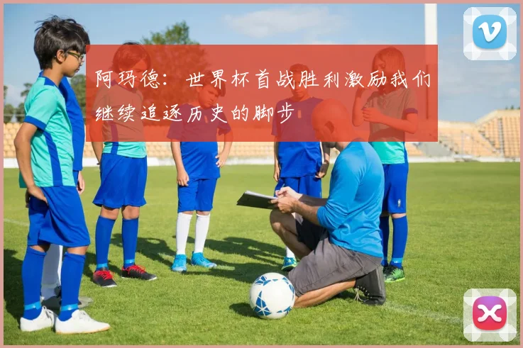 阿玛德：世界杯首战胜利激励我们继续追逐历史的脚步