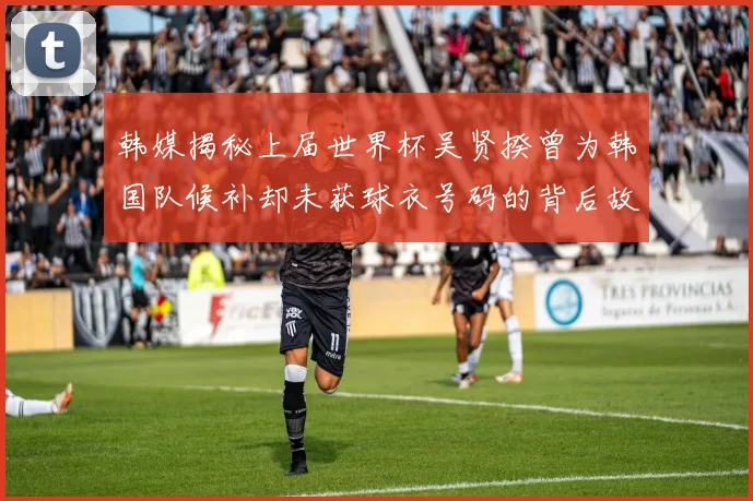 韩媒揭秘上届世界杯吴贤揆曾为韩国队候补却未获球衣号码的背后故事