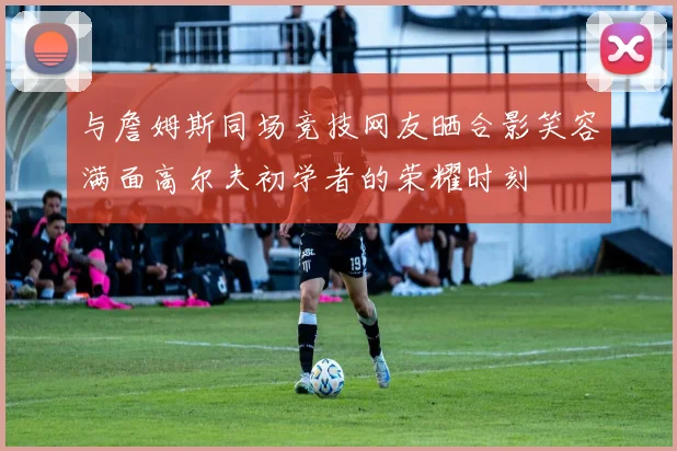 与詹姆斯同场竞技网友晒合影笑容满面高尔夫初学者的荣耀时刻