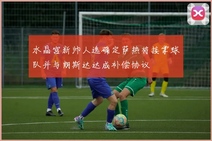 水晶宫新帅人选确定萨热将接掌球队并与朗斯达达成补偿协议