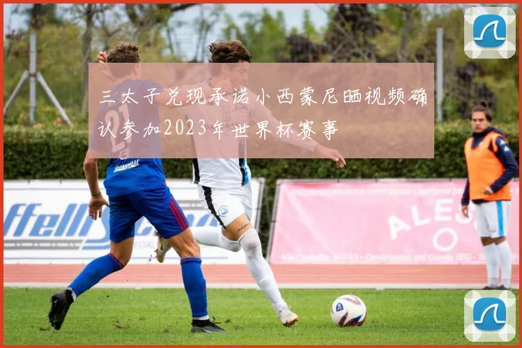 三太子兑现承诺小西蒙尼晒视频确认参加2023年世界杯赛事