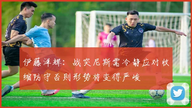 伊藤洋辉:战突尼斯需冷静应对收缩防守否则形势将变得严峻