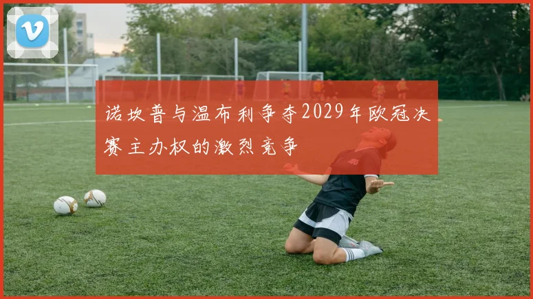 诺坎普与温布利争夺2029年欧冠决赛主办权的激烈竞争