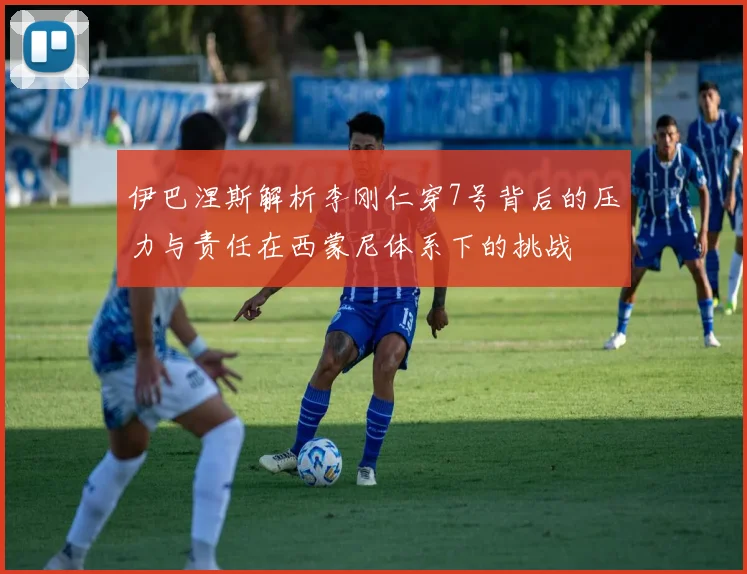 伊巴涅斯解析李刚仁穿7号背后的压力与责任在西蒙尼体系下的挑战