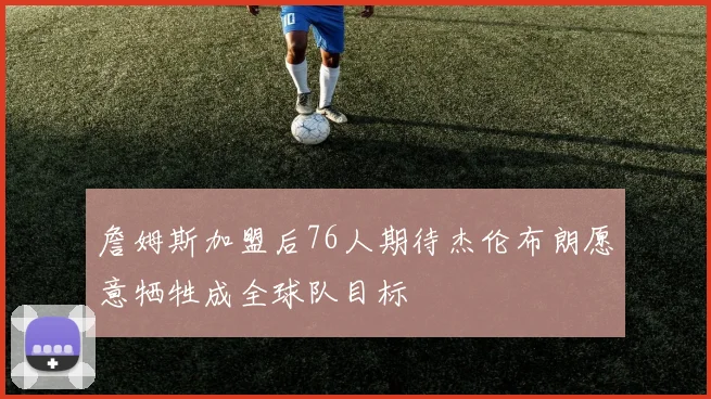詹姆斯加盟后76人期待杰伦布朗愿意牺牲成全球队目标