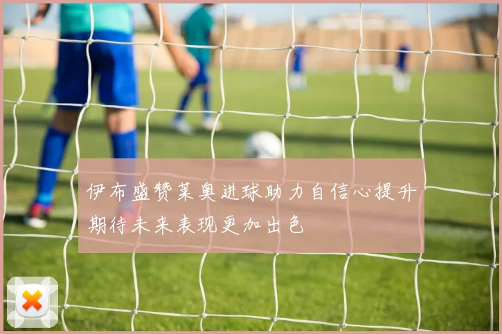 伊布盛赞莱奥进球助力自信心提升期待未来表现更加出色