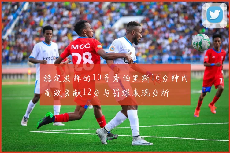 稳定发挥的10号秀伯里斯16分钟内高效贡献12分与罚球表现分析