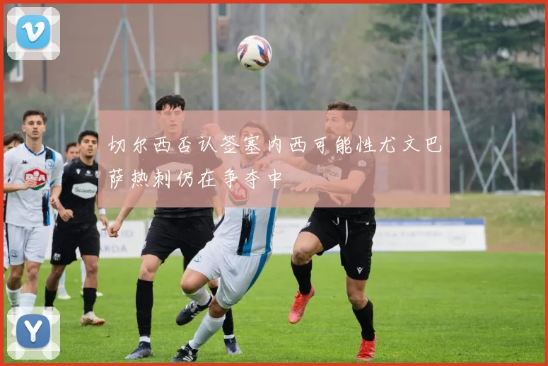 切尔西否认签塞内西可能性尤文巴萨热刺仍在争夺中