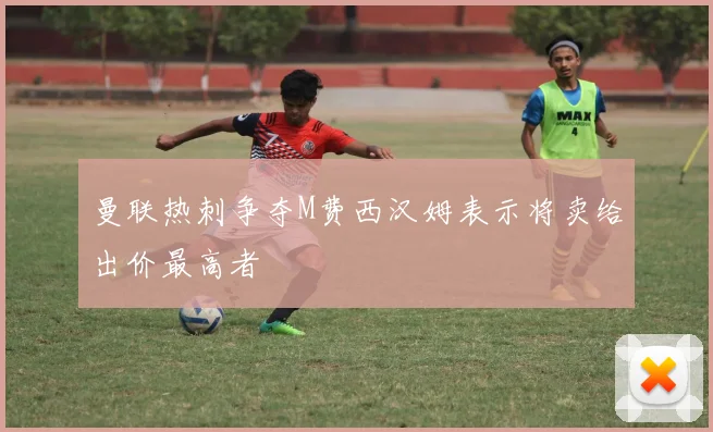 曼联热刺争夺M费西汉姆表示将卖给出价最高者